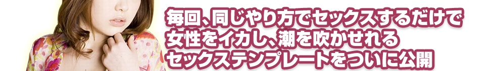 毎回、同じやり方でセックスするだけで女性をイカし、潮を吹かせれるセックステンプレートをついに公開