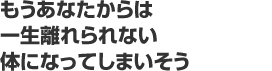 もうあなたからは一生離れられない体になってしまいそう